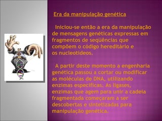 Era da manipulação genética Iniciou-se então a era da manipulação de mensagens genéticas expressas em fragmentos de seqüências que compõem o código hereditário e os nucleotídeos. A partir deste momento a engenharia genética passou a cortar ou modificar as moléculas de DNA, utilizando enzimas específicas. As ligases, enzimas que agem para unir a cadeia fragmentada começaram a ser descobertas e sintetizadas para manipulação genética. 