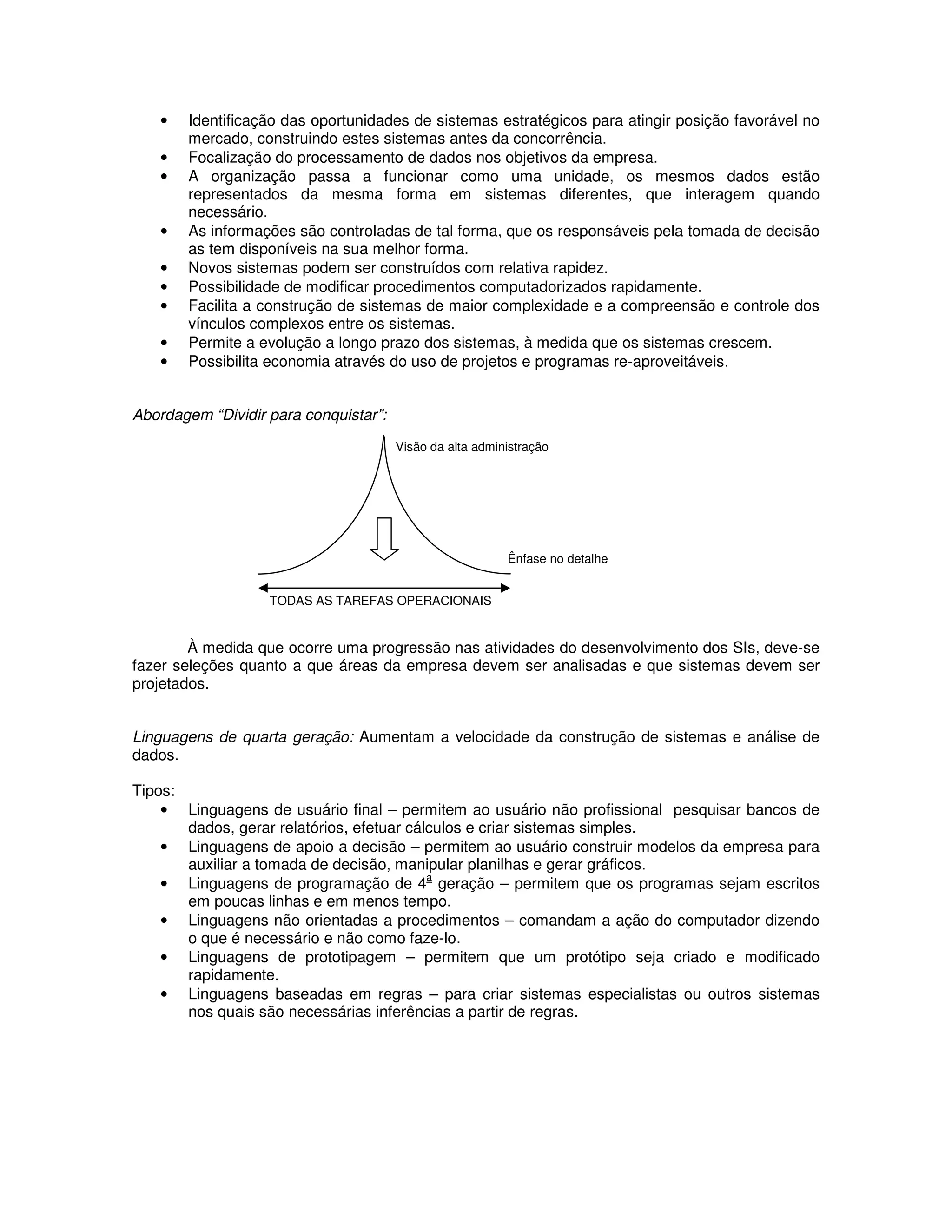 •   Identificação das oportunidades de sistemas estratégicos para atingir posição favorável no
       mercado, construindo estes sistemas antes da concorrência.
   •   Focalização do processamento de dados nos objetivos da empresa.
   •   A organização passa a funcionar como uma unidade, os mesmos dados estão
       representados da mesma forma em sistemas diferentes, que interagem quando
       necessário.
   •   As informações são controladas de tal forma, que os responsáveis pela tomada de decisão
       as tem disponíveis na sua melhor forma.
   •   Novos sistemas podem ser construídos com relativa rapidez.
   •   Possibilidade de modificar procedimentos computadorizados rapidamente.
   •   Facilita a construção de sistemas de maior complexidade e a compreensão e controle dos
       vínculos complexos entre os sistemas.
   •   Permite a evolução a longo prazo dos sistemas, à medida que os sistemas crescem.
   •   Possibilita economia através do uso de projetos e programas re-aproveitáveis.


Abordagem “Dividir para conquistar”:

                                       Visão da alta administração




                                                          Ênfase no detalhe


                   TODAS AS TAREFAS OPERACIONAIS


        À medida que ocorre uma progressão nas atividades do desenvolvimento dos SIs, deve-se
fazer seleções quanto a que áreas da empresa devem ser analisadas e que sistemas devem ser
projetados.


Linguagens de quarta geração: Aumentam a velocidade da construção de sistemas e análise de
dados.

Tipos:
    • Linguagens de usuário final – permitem ao usuário não profissional pesquisar bancos de
       dados, gerar relatórios, efetuar cálculos e criar sistemas simples.
    • Linguagens de apoio a decisão – permitem ao usuário construir modelos da empresa para
       auxiliar a tomada de decisão, manipular planilhas e gerar gráficos.
                                           a
    • Linguagens de programação de 4 geração – permitem que os programas sejam escritos
       em poucas linhas e em menos tempo.
    • Linguagens não orientadas a procedimentos – comandam a ação do computador dizendo
       o que é necessário e não como faze-lo.
    • Linguagens de prototipagem – permitem que um protótipo seja criado e modificado
       rapidamente.
    • Linguagens baseadas em regras – para criar sistemas especialistas ou outros sistemas
       nos quais são necessárias inferências a partir de regras.
 