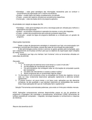 • Estratégia – visão geral estratégica das informações necessárias para se conduzir o
      funcionamento da organização com o máximo de eficiência.
    • Análise – modelo lógico dos dados completamente normalizado.
    • Projeto – projeto dos registros utilizados por procedimentos específicos.
    • Construção – visão dos dados dentro do programa aplicativo.


As atividades com relação às etapas dos SIs:

    • Estratégia – visão geral estratégica de como a tecnologia pode ser utilizada para melhorar o
      desempenho da organização.
    • Análise – os processos necessários à operação da empresa, e como são integrados.
    • Projeto – projeto dos procedimentos para executar processos específicos.
    • Construção – projeto da lógica de programa detalhada ou a entrada para um gerador de
      programa.


Observações importantes:

       Desde a etapa de planejamento estratégico é necessário que haja uma preocupação com
o emprego e controle das informações, através das redes de comunicação da organização.
       A alta administração precisa orientar e priorizar os gastos gerados pela computação, para
que o departamento de SI possa contribuir para que os objetivos da organização sejam atingidos
da melhor forma.
       É necessário que haja uma interface “sem fronteiras” entre as ferramentas utilizadas em
cada etapa da pirâmide.


Discussão:
    1. Queixas:
            a. “A construção de sistemas toma muito tempo e o custo é muito alto.”
            b. “As dificuldades de manutenção são enormes.”
            c. “Os administradores não conseguem obter as informações do computador quando
                são necessárias.”
            d. “Os dados são redundantes e o acesso a estes é caótico.”
            e. “Muitos programas são um emaranhado frágil de código.”
    2. “A informática é uma ferramenta crítica na competição do mundo dos negócios, torna-se
       cada vez mais, fundamental desenvolver aplicações rapidamente e alterá-las também
       rapidamente.”
    3. “É preciso construir, em pouco tempo, a um baixo custo, aplicações que são altamente
       complexas, de alta qualidade, e que atendam totalmente as necessidades dos usuários
       finais. Essas aplicações têm que ser modificadas fácil e rapidamente.”

   Solução? Ferramentas automatizadas poderosas, pois existe um limite para métodos manuais.


HOJE: Aplicações computacionais extensas desenvolvidas graças ao uso de geradores de
programas e linguagens não orientadas a procedimentos, ferramentas I-CASE (ferramentas de
software assistida por computador – integrada), tecnologia baseada no conhecimento e máquinas
de inferência.




Resumo dos benefícios da EI:
 