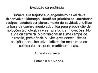 Evolução da profissão
Durante sua trajetória, o engenheiro naval deve
desenvolver liderança, identificar prioridades, coordenar
equipes, estabelecer planejamento de atividades, utilizar
a base de conhecimento adquirida para proposição de
soluções tecnológicas e sempre buscar inovações. No
auge da carreira, o profissional assume cargos de
diretoria, presidência ou vice-presidência. Nessa
posição, pode, inclusive, influenciar nos rumos da
política de transporte marítimo do país.
Auge da carreira
Entre 10 e 15 anos.
 