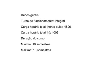 Dados gerais:
Turno de funcionamento: integral
Carga horária total (horas-aula): 4806
Carga horária total (h): 4005
Duração do curso:
Mínima: 10 semestres
Máxima: 18 semestres
 