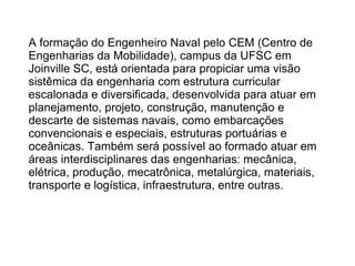 A formação do Engenheiro Naval pelo CEM (Centro de
Engenharias da Mobilidade), campus da UFSC em
Joinville SC, está orientada para propiciar uma visão
sistêmica da engenharia com estrutura curricular
escalonada e diversificada, desenvolvida para atuar em
planejamento, projeto, construção, manutenção e
descarte de sistemas navais, como embarcações
convencionais e especiais, estruturas portuárias e
oceânicas. Também será possível ao formado atuar em
áreas interdisciplinares das engenharias: mecânica,
elétrica, produção, mecatrônica, metalúrgica, materiais,
transporte e logística, infraestrutura, entre outras.
 