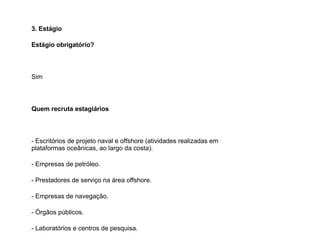 3. Estágio
Estágio obrigatório?    
Sim
Quem recruta estagiários    
- Escritórios de projeto naval e offshore (atividades realizadas em
plataformas oceânicas, ao largo da costa).
- Empresas de petróleo.
- Prestadores de serviço na área offshore.
- Empresas de navegação.
- Órgãos públicos.
- Laboratórios e centros de pesquisa.
 