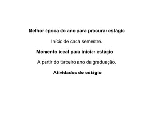 Melhor época do ano para procurar estágio 
Início de cada semestre.
Momento ideal para iniciar estágio    
A partir do terceiro ano da graduação.
Atividades do estágio
 