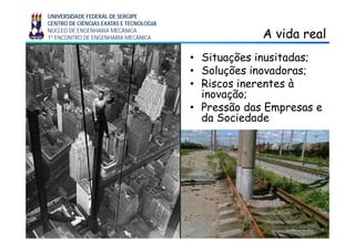 UNIVERSIDADE FEDERAL DE SERGIPE
CENTRO DE CIÊNCIAS EXATAS E TECNOLOGIA
NÚCLEO DE ENGENHARIA MECÂNICA
1º ENCONTRO DE ENGENHARIA MECÂNICA A vida realA vida real
• Situações inusitadas;
S l õ s i d s;• Soluções inovadoras;
• Riscos inerentes à
inovação;inovação;
• Pressão das Empresas e
da Sociedade
 
