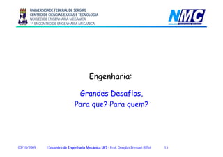UNIVERSIDADE FEDERAL DE SERGIPE
CENTRO DE CIÊNCIAS EXATAS E TECNOLOGIA
NÚCLEO DE ENGENHARIA MECÂNICA
1º ENCONTRO DE ENGENHARIA MECÂNICA
Engenharia:Engenharia:Engenharia:Engenharia:
Grandes Desafios,D f ,
Para que? Para quem?
1303/10/2009 I Encontro de Engenharia Mecânica UFS - Prof. Douglas Bressan Riffel
 