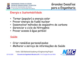 UNIVERSIDADE FEDERAL DE SERGIPE
CENTRO DE CIÊNCIAS EXATAS E TECNOLOGIA
NÚCLEO DE ENGENHARIA MECÂNICA
1º ENCONTRO DE ENGENHARIA MECÂNICA
Grandes DesafiosGrandes Desafios
para a Engenhariapara a Engenhariap gp g
Energia e Sustentabilidade
• Tornar (popular) a energia solar
• Prover energia da fusão nuclearProver energia da fusão nuclear
• Desenvolver métodos de seqüestro de carbono
• Gerenciar o ciclo do Nitrogêniog
• Prover acesso à água potável
Saúde
C i édi li d• Criar remédios personalizados
• Melhorar o serviço de informações da Saúde
1403/10/2009 I Encontro de Engenharia Mecânica UFS - Prof. Douglas Bressan Riffel
Fonte: USA National Academy of Engineering Project
 