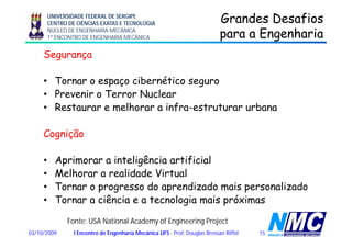 UNIVERSIDADE FEDERAL DE SERGIPE
CENTRO DE CIÊNCIAS EXATAS E TECNOLOGIA
NÚCLEO DE ENGENHARIA MECÂNICA
1º ENCONTRO DE ENGENHARIA MECÂNICA
Grandes DesafiosGrandes Desafios
para a Engenhariapara a Engenhariap gp g
Segurança
• Tornar o espaço cibernético seguro
• Prevenir o Terror NuclearPrevenir o Terror Nuclear
• Restaurar e melhorar a infra-estruturar urbana
Cognição
• Aprimorar a inteligência artificial
• Melhorar a realidade Virtual
• Tornar o progresso do aprendizado mais personalizado
• Tornar a ciência e a tecnologia mais próximas
1503/10/2009 I Encontro de Engenharia Mecânica UFS - Prof. Douglas Bressan Riffel
Fonte: USA National Academy of Engineering Project
 