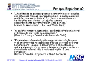 UNIVERSIDADE FEDERAL DE SERGIPE
CENTRO DE CIÊNCIAS EXATAS E TECNOLOGIA
NÚCLEO DE ENGENHARIA MECÂNICA
1º ENCONTRO DE ENGENHARIA MECÂNICA Por que Engenharia?Por que Engenharia?q gq g
• "...habilitando as pessoas pobres e sem privilégios – aquelas
que estão nas franjas (margens) sociais - e dando a elas um
l i t i d d é h t ireal interesse na sociedade, é a chave para construir as
instituições mais fortes, desejadas para um
desenvolvimento sustentável por longo período.“
(James D Wolfensohn Ex Pres World Bank)(James D. Wolfensohn – Ex Pres World Bank)
• “O desenvolvimento sustentável será impossível sem a total
l d f d h ”
p
utilização da profissão de engenharia.”
(Maurice Strong – Conselheiro Senior da ONU)
ê• "Engenheiros têm a obrigação em prover as soluções para
ir ao encontro das necessidades básicas de todos os seres
humanos para - a água, o saneamento, a alimentação, a
úd i t t ltsaúde e a energia – e ao mesmo tempo proteger a cultura e
diversidade natural. Não é mais uma opção : é uma
obrigação”.
(Bernard Amadei Engineers without borders)(Bernard Amadei – Engineers without borders)
1903/10/2009 I Encontro de Engenharia Mecânica UFS - Prof. Douglas Bressan Riffel
 