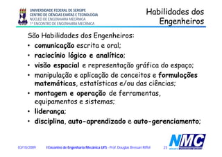 UNIVERSIDADE FEDERAL DE SERGIPE
CENTRO DE CIÊNCIAS EXATAS E TECNOLOGIA
NÚCLEO DE ENGENHARIA MECÂNICA
1º ENCONTRO DE ENGENHARIA MECÂNICA
Habilidades dosHabilidades dos
EngenheirosEngenheirosgg
São Habilidades dos Engenheiros:
i ã i l• comunicação escrita e oral;
• raciocínio lógico e analítico;
• visão espacial e representação gráfica do espaço;
• manipulação e aplicação de conceitos e formulaçõesp ç p ç ç
matemáticas, estatísticas e/ou das ciências;
• montagem e operação de ferramentas,g p ç ,
equipamentos e sistemas;
• liderança;ç ;
• disciplina, auto-aprendizado e auto-gerenciamento;
2303/10/2009 I Encontro de Engenharia Mecânica UFS - Prof. Douglas Bressan Riffel
 