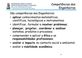 UNIVERSIDADE FEDERAL DE SERGIPE
CENTRO DE CIÊNCIAS EXATAS E TECNOLOGIA
NÚCLEO DE ENGENHARIA MECÂNICA
1º ENCONTRO DE ENGENHARIA MECÂNICA
Competências dosCompetências dos
EngenheirosEngenheirosgg
São competências dos Engenheiros:
• aplicar conhecimentos matemáticos,
científicos, tecnológicos e instrumentais;
• identificar, formular e resolver problemas;
• planejar projetar coordenar e analisarplanejar, projetar, coordenar e analisar
sistemas, produtos e processos;
• compreender e aplicar a ética e as• compreender e aplicar a ética e as
responsabilidades profissionais;
li i t t t s i l bi t l;• avaliar o impacto no contexto social e ambiental;
• avaliar a viabilidade econômica;
24
 