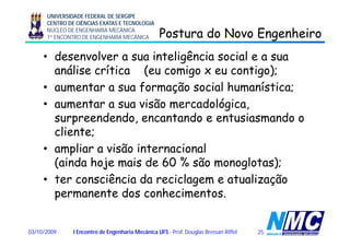 UNIVERSIDADE FEDERAL DE SERGIPE
CENTRO DE CIÊNCIAS EXATAS E TECNOLOGIA
NÚCLEO DE ENGENHARIA MECÂNICA
1º ENCONTRO DE ENGENHARIA MECÂNICA Postura do Novo EngenheiroPostura do Novo Engenheirogg
• desenvolver a sua inteligência social e a sua
áli íti ( i ti )análise crítica (eu comigo x eu contigo);
• aumentar a sua formação social humanística;
• aumentar a sua visão mercadológica,
surpreendendo, encantando e entusiasmando op ,
cliente;
• ampliar a visão internacionalampliar a visão internacional
(ainda hoje mais de 60 % são monoglotas);
• ter consciência da reciclagem e atualização• ter consciência da reciclagem e atualização
permanente dos conhecimentos.
2503/10/2009 I Encontro de Engenharia Mecânica UFS - Prof. Douglas Bressan Riffel
 