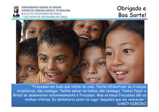 UNIVERSIDADE FEDERAL DE SERGIPE
CENTRO DE CIÊNCIAS EXATAS E TECNOLOGIA
NÚCLEO DE ENGENHARIA MECÂNICA
1º ENCONTRO DE ENGENHARIA MECÂNICA
Obrigado eObrigado e
Boa Sorte!Boa Sorte!
“Fracassei em tudo que tentei na vida. Tentei alfabetizar as crianças
brasileiras, não consegui. Tentei salvar os índios, não consegui. Tentei fazer o
B il d l t t f i M f ãBrasil se desenvolver autonomamente e fracassei. Mas os meus fracassos são as
minhas vitórias. Eu detestaria estar no lugar daqueles que me venceram.”
DARCY RIBEIRO
 