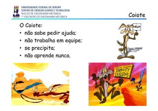UNIVERSIDADE FEDERAL DE SERGIPE
CENTRO DE CIÊNCIAS EXATAS E TECNOLOGIA
NÚCLEO DE ENGENHARIA MECÂNICA
1º ENCONTRO DE ENGENHARIA MECÂNICA CoioteCoiote
O Coiote:
• não sabe pedir ajuda;
• não trabalha em equipe;q p
• se precipita;
• não aprende nunca• não aprende nunca.
3
 