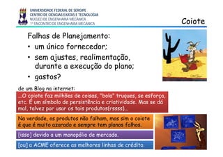 UNIVERSIDADE FEDERAL DE SERGIPE
CENTRO DE CIÊNCIAS EXATAS E TECNOLOGIA
NÚCLEO DE ENGENHARIA MECÂNICA
1º ENCONTRO DE ENGENHARIA MECÂNICA CoioteCoiote
Falhas de Planejamento:
• um único fornecedor;
• sem ajustes, realimentação,j , ç ,
durante a execução do plano;
• gastos?gastos?
O coiote faz milhões de coisas "bola" truques se esforçaO coiote faz milhões de coisas "bola" truques se esforça
de um Blog na internet:
...O coiote faz milhões de coisas, bola truques, se esforça,...O coiote faz milhões de coisas, bola truques, se esforça,
etc. É um símbolo de persistência e criatividade. Mas se dáetc. É um símbolo de persistência e criatividade. Mas se dá
mal, talvez por usar os tais produtos(mal, talvez por usar os tais produtos(rssssrssss)...)...
Na verdade, os produtos não falham, mas sim o coioteNa verdade, os produtos não falham, mas sim o coiote
é que é muito azarado e sempre tem planos falhos.é que é muito azarado e sempre tem planos falhos.
5
[isso] devido a um monopólio de mercado.
[ou] a ACME oferece as melhores linhas de crédito.
 