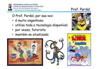 UNIVERSIDADE FEDERAL DE SERGIPE
CENTRO DE CIÊNCIAS EXATAS E TECNOLOGIA
NÚCLEO DE ENGENHARIA MECÂNICA
1º ENCONTRO DE ENGENHARIA MECÂNICA Prof. PardalProf. Pardal
O Prof. Pardal, por sua vez:
• é muito engenhoso;
• utiliza toda a tecnologia disponível;g p
• por vezes, futurista
• mantém se atualizado;• mantém-se atualizado;
 