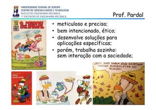 UNIVERSIDADE FEDERAL DE SERGIPE
CENTRO DE CIÊNCIAS EXATAS E TECNOLOGIA
NÚCLEO DE ENGENHARIA MECÂNICA
1º ENCONTRO DE ENGENHARIA MECÂNICA Prof. PardalProf. Pardal
• meticuloso e preciso;
• bem intencionado ético;• bem intencionado, ético;
• desenvolve soluções para
aplicações específicas;aplicações específicas;
• porém, trabalha sozinho:
sem interação com a sociedade;sem interação com a sociedade;
 