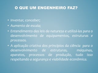 • Inventar, conceber;
• Aumento de escala;
• Entendimento das leis da natureza e utilizá-las para o
desenvolvimento de equipamentos, estruturas e
processos.
• A aplicação criativa dos princípios da ciência para o
desenvolvimento de estruturas, máquinas,
aparatos, processos de produção, tudo isso
respeitando a segurança e viabilidade econômica.
O QUE UM ENGENHEIRO FAZ?
 