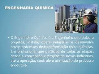 • O Engenheiro Químico é o Engenheiro que elabora
projetos, instala, opera indústrias e desenvolve
novos processos de transformação físico-químicas.
É o profissional que participa de todas as etapas,
desde a concepção e projeto de novas indústrias,
até a operação, controle e otimização do processo
produtivo.
ENGENHARIA QUÍMICA
 