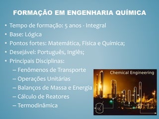• Tempo de formação: 5 anos - Integral
• Base: Lógica
• Pontos fortes: Matemática, Física e Química;
• Desejável: Português, Inglês;
• Principais Disciplinas:
– Fenômenos de Transporte
– Operações Unitárias
– Balanços de Massa e Energia
– Cálculo de Reatores
– Termodinâmica
FORMAÇÃO EM ENGENHARIA QUÍMICA
 