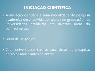 • A iniciação científica é uma modalidade de pesquisa
acadêmica desenvolvida por alunos de graduação nas
universidades brasileiras em diversas áreas do
conhecimento.
• Bolsa de R$ 400,00
• Cada universidade tem as suas áreas de pesquisa,
então pesquise antes de entrar.
INICIAÇÃO CIENTÍFICA
 