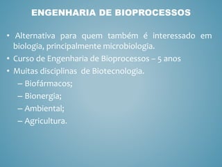 • Alternativa para quem também é interessado em
biologia, principalmente microbiologia.
• Curso de Engenharia de Bioprocessos – 5 anos
• Muitas disciplinas de Biotecnologia.
– Biofármacos;
– Bionergia;
– Ambiental;
– Agricultura.
ENGENHARIA DE BIOPROCESSOS
 