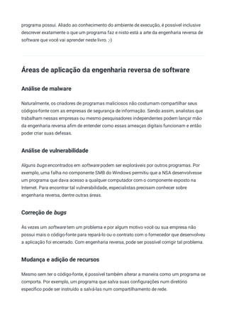 programa possui. Aliado ao conhecimento do ambiente de execução, é possível inclusive
descrever exatamente o que um programa faz e nisto está a arte da engenharia reversa de
software que você vai aprender neste livro. ;-)
Áreas de aplicação da engenharia reversa de software
Análise de malware
Naturalmente, os criadores de programas maliciosos não costumam compartilhar seus
códigos-fonte com as empresas de segurança de informação. Sendo assim, analistas que
trabalham nessas empresas ou mesmo pesquisadores independentes podem lançar mão
da engenharia reversa aﬁm de entender como essas ameaças digitais funcionam e então
poder criar suas defesas.
Análise de vulnerabilidade
Alguns bugs encontrados em software podem ser exploráveis por outros programas. Por
exemplo, uma falha no componente SMB do Windows permitiu que a NSA desenvolvesse
um programa que dava acesso a qualquer computador com o componente exposto na
Internet. Para encontrar tal vulnerabilidade, especialistas precisam conhecer sobre
engenharia reversa, dentre outras áreas.
Correção de bugs
Às vezes um software tem um problema e por algum motivo você ou sua empresa não
possui mais o código-fonte para repará-lo ou o contrato com o fornecedor que desenvolveu
a aplicação foi encerrado. Com engenharia reversa, pode ser possível corrigir tal problema.
Mudança e adição de recursos
Mesmo sem ter o código-fonte, é possível também alterar a maneira como um programa se
comporta. Por exemplo, um programa que salva suas conﬁgurações num diretório
especíﬁco pode ser instruído a salvá-las num compartilhamento de rede.
 