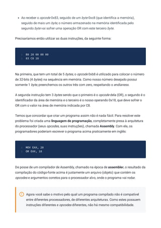 Ao receber o opcode 0x83, seguido de um byte 0xc8 (que identiﬁca a memória),
seguido de mais um byte, o número armazenado na memória identiﬁcada pelo
segundo byte vai sofrer uma operação OR com este terceiro byte.
Precisaríamos então utilizar as duas instruções, da seguinte forma:
B8 20 00 00 00
1
83 C8 18
2
Na primeira, que tem um total de 5 bytes, o opcode 0xb8 é utilizado para colocar o número
de 32-bits (4 bytes) na sequência em memória. Como nosso número desejado possui
somente 1 byte, preenchemos os outros três com zero, respeitando o endianess.
A segunda instrução tem 3 bytes sendo que o primeiro é o opcode dela (OR), o segundo é o
identiﬁcador da área de memória e o terceiro é o nosso operando 0x18, que deve sofrer o
OR com o valor na área de memória indicada por C8.
Temos que concordar que criar um programa assim não é nada fácil. Para resolver este
problema foi criada uma linguagem de programação, completamente presa à arquitetura
do processador (seus opcodes, suas instruções), chamada Assembly. Com ela, os
programadores poderiam escrever o programa acima praticamente em inglês:
MOV EAX, 20
1
OR EAX, 18
2
De posse de um compilador de Assembly, chamado na época de assembler, o resultado da
compilação do código-fonte acima é justamente um arquivo (objeto) que contém os
opcodes e argumentos corretos para o processador alvo, onde o programa vai rodar.
Agora você sabe o motivo pelo qual um programa compilado não é compatível
entre diferentes processadores, de diferentes arquiteturas. Como estes possuem
instruções diferentes e opcodes diferentes, não há mesmo compatibilidade.
 