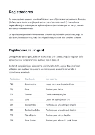 Registradores
Os processadores possuem uma área física em seus chips para armazenamento de dados
(de fato, somente números, já que é só isso que existe neste mundo!) chamadas de
registradores, justamente porque registram (salvam) um número por um tempo, mesmo
este sendo não determinado.
Os registradores possuem normalmente o tamanho da palavra do processador, logo, se
este é um processador de 32-bits, seus registradores possuem este tamanho também.
Registradores de uso geral
Um registrador de uso geral, também chamado de GPR (General Purpose Register) serve
para armazenar temporariamente qualquer tipo de dado. :-)
Existem 8 registradores de uso geral na arquitetura Intel x86. Apesar de poderem ser
utilizados para qualquer coisa, como seu nome sugere, a seguinte convenção é
normalmente respeitada:
Registrador Signiﬁcado Uso sugerido
EAX Accumulator Usado em operações aritiméticas
EBX Base Ponteiro para dados
ECX Counter Contador em repetições
EDX Data Usado em operações de E/S
ESI Source Index Ponteiro para uma string de origem
EDI Destination Index Ponteiro para uma string de destino
ESP Stack Pointer Ponteiro para o topo da pilha
EBP Base Pointer Ponteiro para a base do stack frame
 
