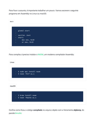 ou.s
Linux
macOS
Para ﬁxar o assunto, é importante trabalhar um pouco. Vamos escrever o seguinte
programa em Assembly no Linux ou macOS:
global start
1
2
section .text
3
start:
4
mov eax, 0x30
5
or eax, 0x18
6
Para compilar, é preciso instalar o NASM, um moderno compilador Assembly:
$ sudo apt install nasm
1
$ nasm -felf ou.s
2
$ brew install nasm
1
$ nasm -fmacho ou.s
2
Conﬁra como ﬁcou o código compilado no arquivo objeto com a ferramenta objdump, do
pacote binutils:
 