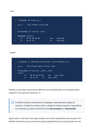 Linux
macOS
$ objdump -dM intel ou.o
1
2
ou.o: file format elf32-i386
3
4
5
Disassembly of section .text:
6
7
00000000 <start>:
8
0: b8 30 00 00 00 mov eax,0x30
9
5: 83 c8 18 or eax,0x18
10
$ objdump -d -x86-asm-syntax=intel -print-imm-hex ou.o
1
2
ou.o: file format Mach-O 32-bit i386
3
4
Disassembly of section __TEXT,__text:
5
start:
6
0: b8 30 00 00 00 mov eax, 0x30
7
5: 83 c8 18 or eax, 0x18
8
Percebe os opcodes e argumentos idênticos aos exempliﬁcados na introdução deste
capítulo? Prova que não mentimos. rs
O NASM compilou corretamente a linguagem Assembly para código de
máquina. O objdump mostrou tanto o código de máquina quanto o equivalente
em Assembly, processo conhecido como desmontagem ou disassembly.
Agora cabe à você fazer mais alguns testes com outros registradores de uso geral. Um
detalhe importante é que os primeiros quatro registradores de uso geral podem ter sua
 