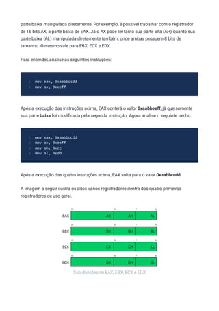 Sub-divisões de EAX, EBX, ECX e EDX
parte baixa manipulada diretamente. Por exemplo, é possível trabalhar com o registrador
de 16 bits AX, a parte baixa de EAX. Já o AX pode ter tanto sua parte alta (AH) quanto sua
parte baixa (AL) manipulada diretamente também, onde ambas possuem 8 bits de
tamanho. O mesmo vale para EBX, ECX e EDX.
Para entender, analise as seguintes instruções:
mov eax, 0xaabbccdd
1
mov ax, 0xeeff
2
Após a execução das instruções acima, EAX conterá o valor 0xaabbeeff, já que somente
sua parte baixa foi modiﬁcada pela segunda instrução. Agora analise o seguinte trecho:
mov eax, 0xaabbccdd
1
mov ax, 0xeeff
2
mov ah, 0xcc
3
mov al, 0xdd
4
Após a execução das quatro instruções acima, EAX volta para o valor 0xaabbccdd.
A imagem a seguir ilustra os ditos vários registradores dentro dos quatro primeiros
registradores de uso geral.
 