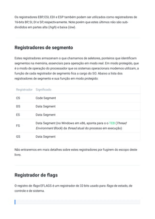 Os registradores EBP, ESI, EDI e ESP também podem ser utilizados como registradores de
16-bits BP, SI, DI e SP, respectivamente. Note porém que estes últimos não são sub-
divididos em partes alta (high) e baixa (low).
Registradores de segmento
Estes registradores armazenam o que chamamos de seletores, ponteiros que identiﬁcam
segmentos na memória, essenciais para operação em modo real. Em modo protegido, que
é o modo de operação do processador que os sistemas operacionais modernos utilizam, a
função de cada registrador de segmento ﬁca a cargo do SO. Abaixo a lista dos
registradores de segmento e sua função em modo protegido:
Registrador Signiﬁcado
CS Code Segment
DS Data Segment
ES Data Segment
FS
Data Segment (no Windows em x86, aponta para o o TEB (Thread
Environment Block) da thread atual do processo em execução)
GS Data Segment
Não entraremos em mais detalhes sobre estes registradores por fugirem do escopo deste
livro.
Registrador de ﬂags
O registro de ﬂags EFLAGS é um registrador de 32-bits usado para ﬂags de estado, de
controle e de sistema.
 