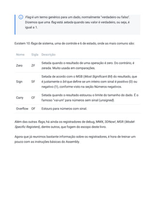 Flag é um termo genérico para um dado, normalmente "verdadeiro ou falso".
Dizemos que uma ﬂag está setada quando seu valor é verdadeiro, ou seja, é
igual a 1.
Existem 10 ﬂags de sistema, uma de controle e 6 de estado, onde as mais comuns são:
Nome Sigla Descrição
Zero ZF
Setada quando o resultado de uma operação é zero. Do contrário, é
zerada. Muito usada em comparações.
Sign SF
Setada de acordo com o MSB (Most Signiﬁcant Bit) do resultado, que
é justamente o bit que deﬁne se um inteiro com sinal é positivo (0) ou
negativo (1), conforme visto na seção Números negativos.
Carry CF
Setada quando o resultado estourou o limite do tamanho do dado. É o
famoso "vai-um" para números sem sinal (unsigned).
Overﬂow OF Estouro para números com sinal.
Além das outras ﬂags, há ainda os registradores de debug, MMX, 3DNow!, MSR (Model-
Speciﬁc Registers), dentre outros, que fogem do escopo deste livro.
Agora que já reunimos bastante informação sobre os registradores, é hora de treinar um
pouco com as instruções básicas do Assembly.
 