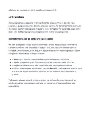Adicionar um recurso é, em geral, trabalhoso, mas possível.
(Anti-)pirataria
Software proprietário costuma vir protegido contra pirataria. Você já deve ter visto
programas que pedem número de série, chave de registro, etc. Com engenharia reversa, os
chamados crackers são capazes de quebrar essas proteções. Por outro lado, saber como
isso é feito é útil para programadores protegerem melhor seus programas. ;-)
Reimplementação de software e protocolos
Um bom exemplo de uso da engenharia reversa é o caso da equipe que desenvolve o
LibreOﬃce: mesmo sem ter acesso ao código fonte, eles precisam entender como o
Microsoft Oﬃce funciona, a ﬁm de que os documentos criados nos dois produtos sejam
compatíveis. Outros bons exemplos incluem:
o Wine, capaz de rodar programas feitos para Windows no GNU/Linux;
o Samba que permite que o GNU/Linux apareça e interaja em redes Windows;
o Pidgin que conecta numa série de protocolos de mensagem instantânea;
e até um sistema operacional inteiro chamado ReactOS, que lhe permite executar seus
aplicativos e drivers favoritos do Windows em um ambiente de código aberto e
gratuito.
Todos estes são exemplos de implementações em software livre, que tiveram de ser
criadas a partir da engenharia reversa feita em programas e/ou protocolos de rede
proprietários.
 