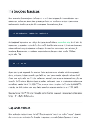 Instruções básicas
Uma instrução é um conjunto deﬁnido por um código de operação (opcode) mais seus
operandos, se houver. Ao receber bytes especíﬁcos em seu barramento, o processador
realiza determinada operação. O formato geral de uma instrução é:
opcode operando1, operando2, operando3
Onde opcode representa um código de operação deﬁnido no manual da Intel. O número de
operandos, que podem variar de 0 a 3 na IA-32 (Intel Architecture de 32-bits), consistem em
números literais, registradores ou endereços de memória necessários para a instrução
funcionar. Por exemplo, considere a seguinte instrução, que coloca o valor 2018 no
registrador EAX:
B8 E2 07 00 00
O primeiro byte é o opcode. Os outros 4 bytes representam o primeiro e único argumento
dessa instrução. Sabemos então que 0xB8 faz com que um valor seja colocado em EAX.
Como este registrador tem 32-bits, nada mais natural que o argumento dessa instrução ser
também de 32-bits ou 4 bytes. Considerando o endianess, como já explicado anteriormente
neste livro, o valor literal 2018 (0x7E2 ou, em sua forma completa de 32-bits, 0x000007E2)
é escrito em little-endian com seus bytes na ordem inversa, resultando em E2 07 00 00.
Na arquitetura Intel IA-32, uma instrução (considerando o opcode e seus argumentos) pode
ter de 1 à 15 bytes de tamanho.
Copiando valores
Uma instrução muito comum é a MOV, forma curta de "move" (do Inglês, "mover"). Apesar
do nome, o que a instrução faz é copiar o segundo operando (origem) para o primeiro
 