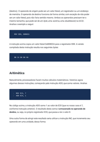 (destino). O operando de origem pode ser um valor literal, um registrador ou um endereço
de memória. O operando de destino funciona de forma similar, com exceção de não poder
ser um valor literal, pois não faria sentido mesmo. Ambos os operandos precisam ter o
mesmo tamanho, que pode ser de um byte, uma word ou uma doubleword, na IA-32.
Analise o exemplo a seguir:
MOV EBX, B0B0CA
A instrução acima copia um valor literal 0xB0B0CA para o registrador EBX. A versão
compilada desta instrução resulta nos seguintes bytes:
BB CA B0 B0 00
Aritimética
Naturalmente, processadores fazem muitos cálculos matemáticos. Veremos agora
algumas dessas instruções, começando pela instrução ADD, que soma valores. Analise:
MOV ECX, 7
1
ADD ECX, 1
2
No código acima, a instrução ADD soma 1 ao valor de ECX (que no nosso caso é 7,
conforme instrução anterior). O resultado desta soma é armazenado no operando de
destino, ou seja, no próprio registrador ECX, que passa a ter o valor 8.
Uma outra forma de atingir este resultado seria utilizar a instrução INC, que incrementa seu
operando em uma unidade, dessa forma:
 