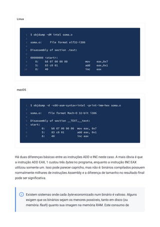 Linux
macOS
$ objdump -dM intel soma.o
1
2
soma.o: file format elf32-i386
3
4
Disassembly of section .text:
5
6
00000000 <start>:
7
0: b8 07 00 00 00 mov eax,0x7
8
5: 83 c0 01 add eax,0x1
9
8: 40 inc eax
10
$ objdump -d -x86-asm-syntax=intel -print-imm-hex soma.o
1
2
soma.o: file format Mach-O 32-bit i386
3
4
Disassembly of section __TEXT,__text:
5
start:
6
0: b8 07 00 00 00 mov eax, 0x7
7
5: 83 c0 01 add eax, 0x1
8
8: 40 inc eax
9
Há duas diferenças básicas entre as instruções ADD e INC neste caso. A mais óbvia é que
a instrução ADD EAX, 1 custou três bytes no programa, enquanto a instrução INC EAX
utilizou somente um. Isso pode parecer capricho, mas não é: binários compilados possuem
normalmente milhares de instruções Assembly e a diferença de tamanho no resultado ﬁnal
pode ser signiﬁcativa.
Existem sistemas onde cada byte economizado num binário é valioso. Alguns
exigem que os binários sejam os menores possíveis, tanto em disco (ou
memória ﬂash) quanto sua imagem na memória RAM. Este consumo de
 