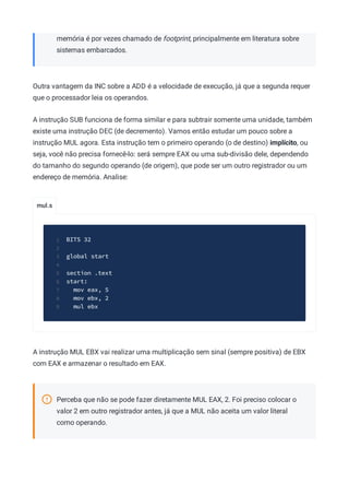 mul.s
memória é por vezes chamado de footprint, principalmente em literatura sobre
sistemas embarcados.
Outra vantagem da INC sobre a ADD é a velocidade de execução, já que a segunda requer
que o processador leia os operandos.
A instrução SUB funciona de forma similar e para subtrair somente uma unidade, também
existe uma instrução DEC (de decremento). Vamos então estudar um pouco sobre a
instrução MUL agora. Esta instrução tem o primeiro operando (o de destino) implícito, ou
seja, você não precisa fornecê-lo: será sempre EAX ou uma sub-divisão dele, dependendo
do tamanho do segundo operando (de origem), que pode ser um outro registrador ou um
endereço de memória. Analise:
BITS 32
1
2
global start
3
4
section .text
5
start:
6
mov eax, 5
7
mov ebx, 2
8
mul ebx
9
A instrução MUL EBX vai realizar uma multiplicação sem sinal (sempre positiva) de EBX
com EAX e armazenar o resultado em EAX.
Perceba que não se pode fazer diretamente MUL EAX, 2. Foi preciso colocar o
valor 2 em outro registrador antes, já que a MUL não aceita um valor literal
como operando.
 