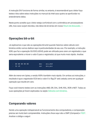 A instrução DIV funciona de forma similar, no entanto, é recomendável que o leitor faça
testes e leia sobre estas instruções no manual da Intel caso queira se aprofundar no
entendimento delas.
Neste ponto acredito que o leitor esteja confortável com a aritimética em processadores
x86, mas caso surjam dúvidas, não deixe de enviá-las em nosso fórum de discussão.
Operações bit-a-bit
Já explicamos o que são as operações bit-a-bit quando falamos sobre cálculo com
binários então vamos dedicar aqui à particularidades de seu uso. Por exemplo, a instrução
XOR, que faz a operação OU EXCLUSIVO, pode ser utilizada para zerar um registrador, o que
seria equivalente a mover o valor 0 para o registrador, só que muito mais rápido. Analise:
b9 00 00 00 00 mov ecx,0x0
1
31 c9 xor ecx,ecx
2
Além de menor em bytes, a versão XOR é também mais rápida. Em ambas as instruções, o
resultado é que o registrador ECX terá o valor 0 e ﬂag ZF será setada, como em qualquer
operação que resulte em zero.
Faça você mesmo testes com as instruções AND, OR, SHL, SHR, ROL, ROR e NOT. Todas as
suas operações já foram explicadas na seção Cálculos com binários.
Comparando valores
Sendo uma operação indispensável ao funcionamento dos computadores, a comparação
precisa ser muito bem compreendida. Instruções chave aqui são a CMP (Compare) e TEST.
Analise o código a seguir:
 