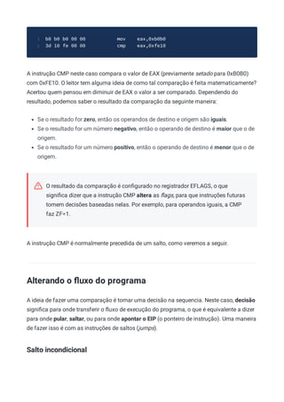 b8 b0 b0 00 00 mov eax,0xb0b0
1
3d 10 fe 00 00 cmp eax,0xfe10
2
A instrução CMP neste caso compara o valor de EAX (previamente setado para 0xB0B0)
com 0xFE10. O leitor tem alguma ideia de como tal comparação é feita matematicamente?
Acertou quem pensou em diminuir de EAX o valor a ser comparado. Dependendo do
resultado, podemos saber o resultado da comparação da seguinte maneira:
Se o resultado for zero, então os operandos de destino e origem são iguais.
Se o resultado for um número negativo, então o operando de destino é maior que o de
origem.
Se o resultado for um número positivo, então o operando de destino é menor que o de
origem.
O resultado da comparação é conﬁgurado no registrador EFLAGS, o que
signiﬁca dizer que a instrução CMP altera as ﬂags, para que instruções futuras
tomem decisões baseadas nelas. Por exemplo, para operandos iguais, a CMP
faz ZF=1.
A instrução CMP é normalmente precedida de um salto, como veremos a seguir.
Alterando o ﬂuxo do programa
A ideia de fazer uma comparação é tomar uma decisão na sequencia. Neste caso, decisão
signiﬁca para onde transferir o ﬂuxo de execução do programa, o que é equivalente a dizer
para onde pular, saltar, ou para onde apontar o EIP (o ponteiro de instrução). Uma maneira
de fazer isso é com as instruções de saltos (jumps).
Salto incondicional
 