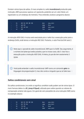 Existem vários tipos de saltos. O mais simples é o salto incondicional produzido pela
instrução JMP, que possui apenas um operando, podendo ser um valor literal, um
registrador ou um endereço de memória. Para entender, analise o programa abaixo:
0: b8 01 00 00 00 mov eax,0x1
1
5: eb 03 jmp 0xa
2
7: 83 c0 04 add eax,0x4
3
a: 40 inc eax
4
A instrução ADD EAX, 4 nunca será executada pois o salto faz a execução pular para o
endereço 0x0A, onde temos a instrução INC EAX. Portanto, o valor ﬁnal de EAX será 2.
Note aqui o opcode do salto incondicional JMP, que é o 0xEB. Seu argumento, é
o número de bytes que serão pulados, que no nosso caso, são 3. Isso faz a
execução pular a instrução ADD EAX, 4 inteira, já que ela tem exatamente 3
bytes.
Você pode entender o salto incondicional JMP como um comando goto na
linguagem de programação C, mas não conte a ninguém que eu te falei isso.
Saltos condicionais sem sinal
Os saltos condicionais Jcc onde cc signiﬁca condition code, podem ser de vários tipos. O
mais famoso deles é o JE (Jump if Equal), utilizado para saltar quando os valores da
comparação anterior são iguais. Em geral ele vem precedido de uma instrução CMP, como
no exemplo abaixo:
0: b8 01 00 00 00 mov eax,0x1
1
5: 83 f8 01 cmp eax,0x1
2
8: 74 03 je 0xd
3
a: 83 c0 03 add eax,0x3
4
 