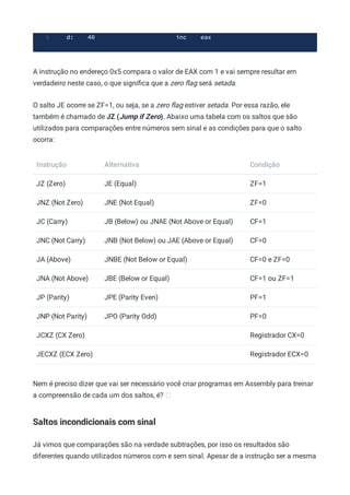 d: 40 inc eax
5
A instrução no endereço 0x5 compara o valor de EAX com 1 e vai sempre resultar em
verdadeiro neste caso, o que signiﬁca que a zero ﬂag será setada.
O salto JE ocorre se ZF=1, ou seja, se a zero ﬂag estiver setada. Por essa razão, ele
também é chamado de JZ (Jump if Zero). Abaixo uma tabela com os saltos que são
utilizados para comparações entre números sem sinal e as condições para que o salto
ocorra:
Instrução Alternativa Condição
JZ (Zero) JE (Equal) ZF=1
JNZ (Not Zero) JNE (Not Equal) ZF=0
JC (Carry) JB (Below) ou JNAE (Not Above or Equal) CF=1
JNC (Not Carry) JNB (Not Below) ou JAE (Above or Equal) CF=0
JA (Above) JNBE (Not Below or Equal) CF=0 e ZF=0
JNA (Not Above) JBE (Below or Equal) CF=1 ou ZF=1
JP (Parity) JPE (Parity Even) PF=1
JNP (Not Parity) JPO (Parity Odd) PF=0
JCXZ (CX Zero) Registrador CX=0
JECXZ (ECX Zero) Registrador ECX=0
Nem é preciso dizer que vai ser necessário você criar programas em Assembly para treinar
a compreensão de cada um dos saltos, é?
Saltos incondicionais com sinal
Já vimos que comparações são na verdade subtrações, por isso os resultados são
diferentes quando utilizados números com e sem sinal. Apesar de a instrução ser a mesma
 