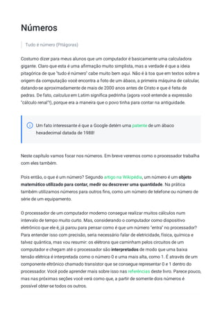 Números
Tudo é número (Pitágoras)
Costumo dizer para meus alunos que um computador é basicamente uma calculadora
gigante. Claro que esta é uma aﬁrmação muito simplista, mas a verdade é que a ideia
pitagórica de que "tudo é número" cabe muito bem aqui. Não é à toa que em textos sobre a
origem da computação você encontra a foto de um ábaco, a primeira máquina de calcular,
datando-se aproximadamente de mais de 2000 anos antes de Cristo e que é feita de
pedras. De fato, calculus em Latim signiﬁca pedrinha (agora você entende a expressão
"cálculo renal"!), porque era a maneira que o povo tinha para contar na antiguidade.
Um fato interessante é que a Google detém uma patente de um ábaco
hexadecimal datada de 1988!
Neste capítulo vamos focar nos números. Em breve veremos como o processador trabalha
com eles também.
Pois então, o que é um número? Segundo artigo na Wikipédia, um número é um objeto
matemático utilizado para contar, medir ou descrever uma quantidade. Na prática
também utilizamos números para outros ﬁns, como um número de telefone ou número de
série de um equipamento.
O processador de um computador moderno consegue realizar muitos cálculos num
intervalo de tempo muito curto. Mas, considerando o computador como dispositivo
eletrônico que ele é, já parou para pensar como é que um número "entra" no processador?
Para entender isso com precisão, seria necessário falar de eletricidade, física, química e
talvez quântica, mas vou resumir: os elétrons que caminham pelos circuitos de um
computador e chegam até o processador são interpretados de modo que uma baixa
tensão elétrica é interpretada como o número 0 e uma mais alta, como 1. É através de um
componente eltrônico chamado transístor que se consegue representar 0 e 1 dentro do
processador. Você pode aprender mais sobre isso nas referências deste livro. Parece pouco,
mas nas próximas seções você verá como que, a partir de somente dois números é
possível obter-se todos os outros.
 