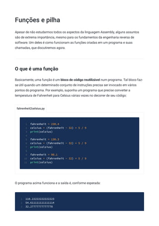 Funções e pilha
fahrenheit2celsius.py
Apesar de não estudarmos todos os aspectos da linguagem Assembly, alguns assuntos
são de extrema importância, mesmo para os fundamentos da engenharia reversa de
software. Um deles é como funcionam as funções criadas em um programa e suas
chamadas, que discutiremos agora.
O que é uma função
Basicamente, uma função é um bloco de código reutilizável num programa. Tal bloco faz-
se útil quando um determinado conjunto de instruções precisa ser invocado em vários
pontos do programa. Por exemplo, suponha um programa que precise converter a
temperatura de Fahrenheit para Celsius várias vezes no decorrer de seu código:
fahrenheit = 230.4
1
celsius = (fahrenheit - 32) * 5 / 9
2
print(celsius)
3
4
fahrenheit = 130.3
5
celsius = (fahrenheit - 32) * 5 / 9
6
print(celsius)
7
8
fahrenheit = 90.1
9
celsius = (fahrenheit - 32) * 5 / 9
10
print(celsius)
11
O programa acima funciona e a saída é, conforme esperada:
110.22222222222223
1
54.611111111111114
2
32.27777777777778
3
 