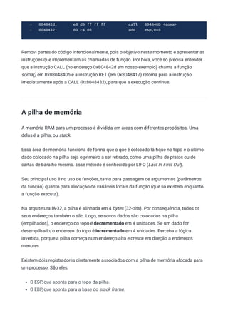 804842d: e8 d9 ff ff ff call 804840b <soma>
14
8048432: 83 c4 08 add esp,0x8
15
Removi partes do código intencionalmente, pois o objetivo neste momento é apresentar as
instruções que implementam as chamadas de função. Por hora, você só precisa entender
que a instrução CALL (no endereço 0x804842d em nosso exemplo) chama a função
soma() em 0x0804840b e a instrução RET (em 0x8048417) retorna para a instrução
imediatamente após a CALL (0x8048432), para que a execução continue.
A pilha de memória
A memória RAM para um processo é dividida em áreas com diferentes propósitos. Uma
delas é a pilha, ou stack.
Essa área de memória funciona de forma que o que é colocado lá ﬁque no topo e o último
dado colocado na pilha seja o primeiro a ser retirado, como uma pilha de pratos ou de
cartas de baralho mesmo. Esse método é conhecido por LIFO (Last In First Out).
Seu principal uso é no uso de funções, tanto para passagem de argumentos (parâmetros
da função) quanto para alocação de variáveis locais da função (que só existem enquanto
a função executa).
Na arquitetura IA-32, a pilha é alinhada em 4 bytes (32-bits). Por consequência, todos os
seus endereços também o são. Logo, se novos dados são colocados na pilha
(empilhados), o endereço do topo é decrementado em 4 unidades. Se um dado for
desempilhado, o endereço do topo é incrementado em 4 unidades. Perceba a lógica
invertida, porque a pilha começa num endereço alto e cresce em direção a endereços
menores.
Existem dois registradores diretamente associados com a pilha de memória alocada para
um processo. São eles:
O ESP, que aponta para o topo da pilha.
O EBP, que aponta para a base do stack frame.
 