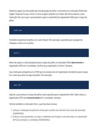 Veremos agora as instruções de manipulação de pilha. A primeira é a instrução PUSH (do
inglês "empurrar") que, como o nome sugere, empilha um dado. Na forma abaixo, essa
instrução faz com que o processador copie o conteúdo do registrador EAX para o topo da
pilha:
push eax
Também é possível empilhar um valor literal. Por exemplo, supondo que o programa
coloque o valor um na pilha:
push 1
Além de copiar o valor proposto para o topo da pilha, a instrução PUSH decrementa o
registrador ESP em 4 unidades, conforme já explicado o motivo. Sempre.
Sua instrução antagônica é a POP, que só precisa de um registrador de destino para copiar
lá o valor que está no topo da pilha. Por exemplo:
pop edx
Seja lá o que estiver no topo da pilha, será copiado para o registrador EDX. Além disso, o
registrador ESP será incrementado em 4 unidades. Sempre.
Temos também a instrução CALL, que faz duas coisas:
1. Coloca o endereço da próxima instrução na pilha de memória (no caso do exemplo,
0x8048432).
2. Coloca o seu parâmetro, ou seja, o endereço da função a ser chamada, no registrador
EIP (no exemplo é o endereço 0x804840b).
 
