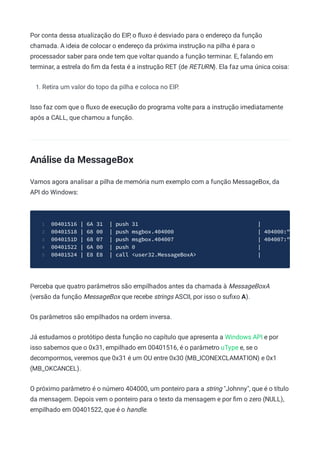 Por conta dessa atualização do EIP, o ﬂuxo é desviado para o endereço da função
chamada. A ideia de colocar o endereço da próxima instrução na pilha é para o
processador saber para onde tem que voltar quando a função terminar. E, falando em
terminar, a estrela do ﬁm da festa é a instrução RET (de RETURN). Ela faz uma única coisa:
1. Retira um valor do topo da pilha e coloca no EIP.
Isso faz com que o ﬂuxo de execução do programa volte para a instrução imediatamente
após a CALL, que chamou a função.
Análise da MessageBox
Vamos agora analisar a pilha de memória num exemplo com a função MessageBox, da
API do Windows:
00401516 | 6A 31 | push 31 |
1
00401518 | 68 00 | push msgbox.404000 | 404000:"
2
0040151D | 68 07 | push msgbox.404007 | 404007:"
3
00401522 | 6A 00 | push 0 |
4
00401524 | E8 E8 | call <user32.MessageBoxA> |
5
Perceba que quatro parâmetros são empilhados antes da chamada à MessageBoxA
(versão da função MessageBox que recebe strings ASCII, por isso o suﬁxo A).
Os parâmetros são empilhados na ordem inversa.
Já estudamos o protótipo desta função no capítulo que apresenta a Windows API e por
isso sabemos que o 0x31, empilhado em 00401516, é o parâmetro uType e, se o
decompormos, veremos que 0x31 é um OU entre 0x30 (MB_ICONEXCLAMATION) e 0x1
(MB_OKCANCEL).
O próximo parâmetro é o número 404000, um ponteiro para a string "Johnny", que é o título
da mensagem. Depois vem o ponteiro para o texto da mensagem e por ﬁm o zero (NULL),
empilhado em 00401522, que é o handle.
 