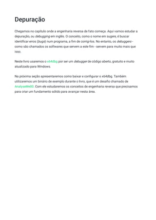 Depuração
Chegamos no capítulo onde a engenharia reversa de fato começa. Aqui vamos estudar a
depuração, ou debugging em inglês. O conceito, como o nome em sugere, é buscar
identiﬁcar erros (bugs) num programa, a ﬁm de corrigi-los. No entanto, os debuggers -
como são chamados os softwares que servem a este ﬁm - servem para muito mais que
isso.
Neste livro usaremos o x64dbg por ser um debugger de código aberto, gratuito e muito
atualizado para Windows.
Na próxima seção apresentaremos como baixar e conﬁgurar o x64dbg. Também
utilizaremos um binário de exemplo durante o livro, que é um desaﬁo chamado de
AnalyseMe00. Com ele estudaremos os conceitos de engenharia reversa que precisamos
para criar um fundamento sólido para avançar nesta área.
 
