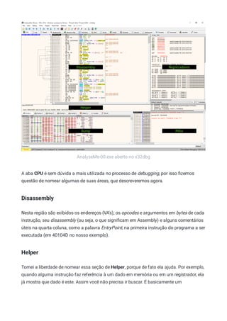 AnalyseMe-00.exe aberto no x32dbg
A aba CPU é sem dúvida a mais utilizada no processo de debugging, por isso ﬁzemos
questão de nomear algumas de suas áreas, que descreveremos agora.
Disassembly
Nesta região são exibidos os endereços (VA's), os opcodes e argumentos em bytes de cada
instrução, seu disassembly (ou seja, o que signiﬁcam em Assembly) e alguns comentários
úteis na quarta coluna, como a palavra EntryPoint, na primeira instrução do programa a ser
executada (em 40104D no nosso exemplo).
Helper
Tomei a liberdade de nomear essa seção de Helper, porque de fato ela ajuda. Por exemplo,
quando alguma instrução faz referência à um dado em memória ou em um registrador, ela
já mostra que dado é este. Assim você não precisa ir buscar. É basicamente um
 
